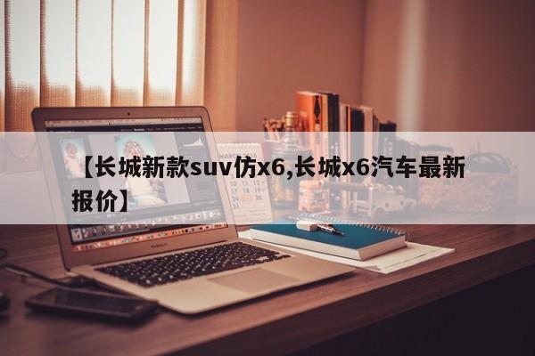 【长城新款suv仿x6,长城x6汽车最新报价】