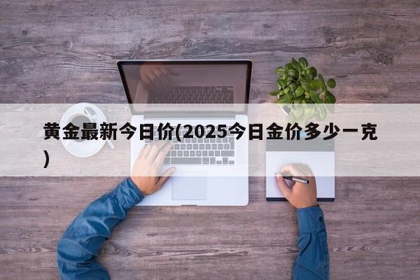 黄金最新今日价(2025今日金价多少一克)