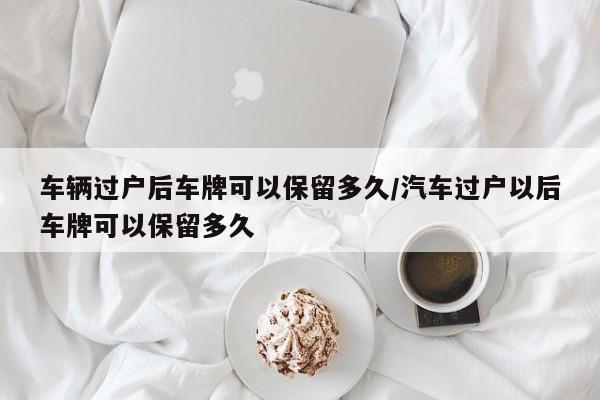 车辆过户后车牌可以保留多久/汽车过户以后车牌可以保留多久