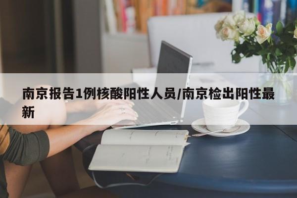 南京报告1例核酸阳性人员/南京检出阳性最新