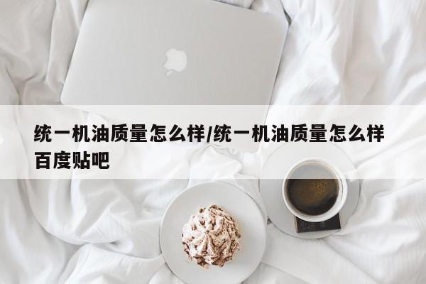 统一机油质量怎么样/统一机油质量怎么样 百度贴吧