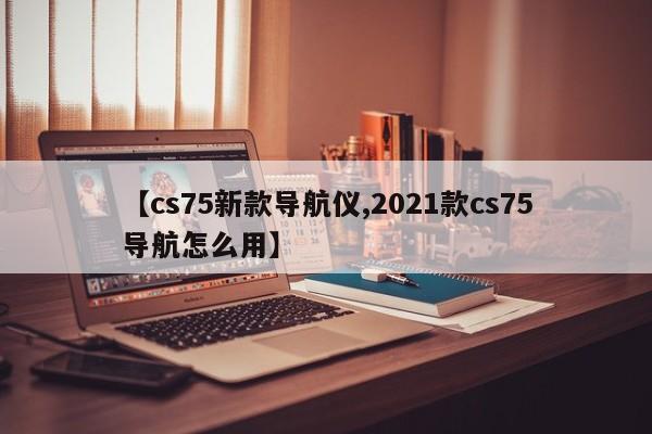 【cs75新款导航仪,2021款cs75导航怎么用】
