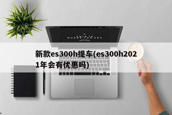 新款es300h提车(es300h2021年会有优惠吗)