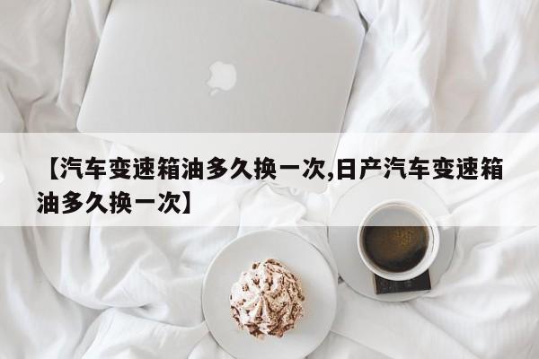 【汽车变速箱油多久换一次,日产汽车变速箱油多久换一次】