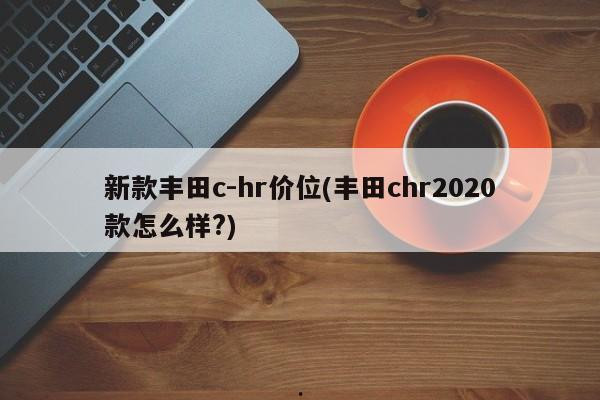 新款丰田c-hr价位(丰田chr2020款怎么样?)