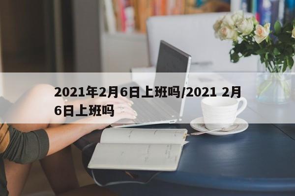 2021年2月6日上班吗/2021 2月6日上班吗