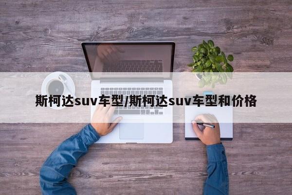 斯柯达suv车型/斯柯达suv车型和价格