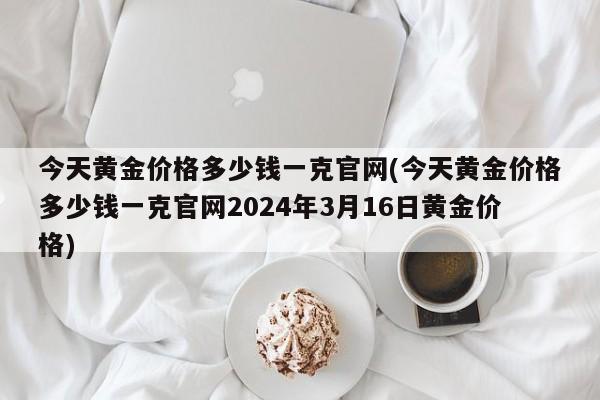 今天黄金价格多少钱一克官网(今天黄金价格多少钱一克官网2024年3月16日黄金价格)