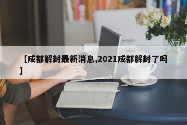 【成都解封最新消息,2021成都解封了吗】