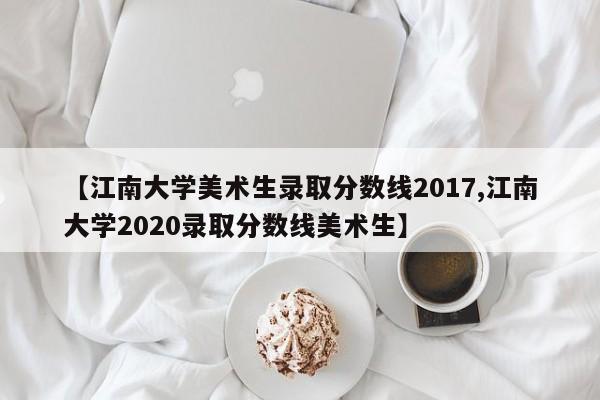 【江南大学美术生录取分数线2017,江南大学2020录取分数线美术生】