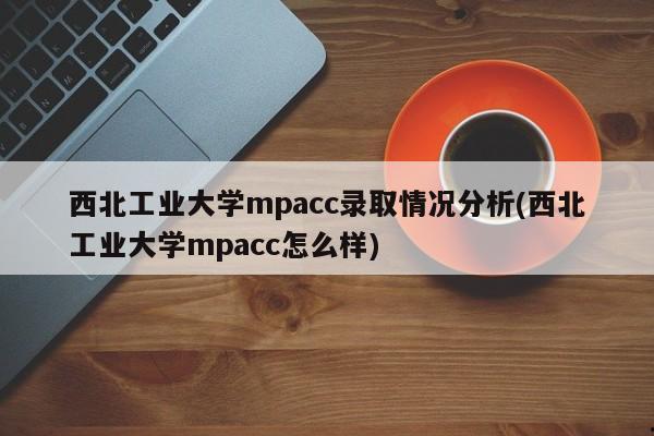 西北工业大学mpacc录取情况分析(西北工业大学mpacc怎么样)