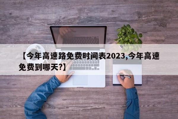【今年高速路免费时间表2023,今年高速免费到哪天?】